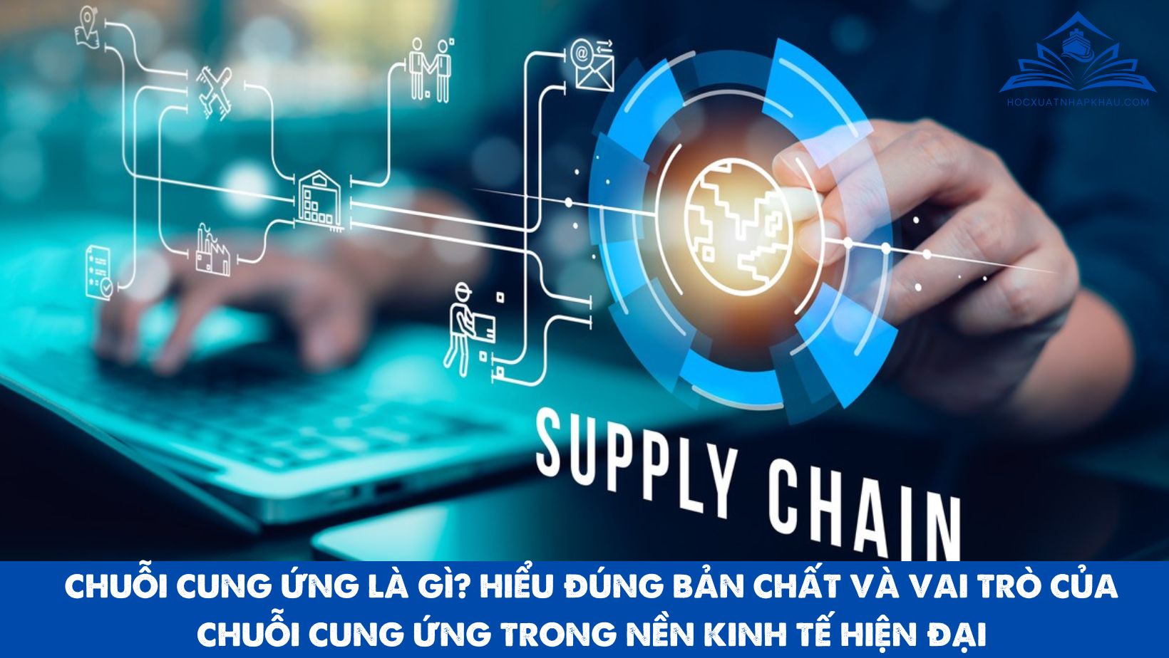 CHUỖI CUNG ỨNG LÀ GÌ? HIỂU ĐÚNG BẢN CHẤT VÀ VAI TRÒ CỦA CHUỖI CUNG ỨNG TRONG NỀN KINH TẾ HIỆN ĐẠI