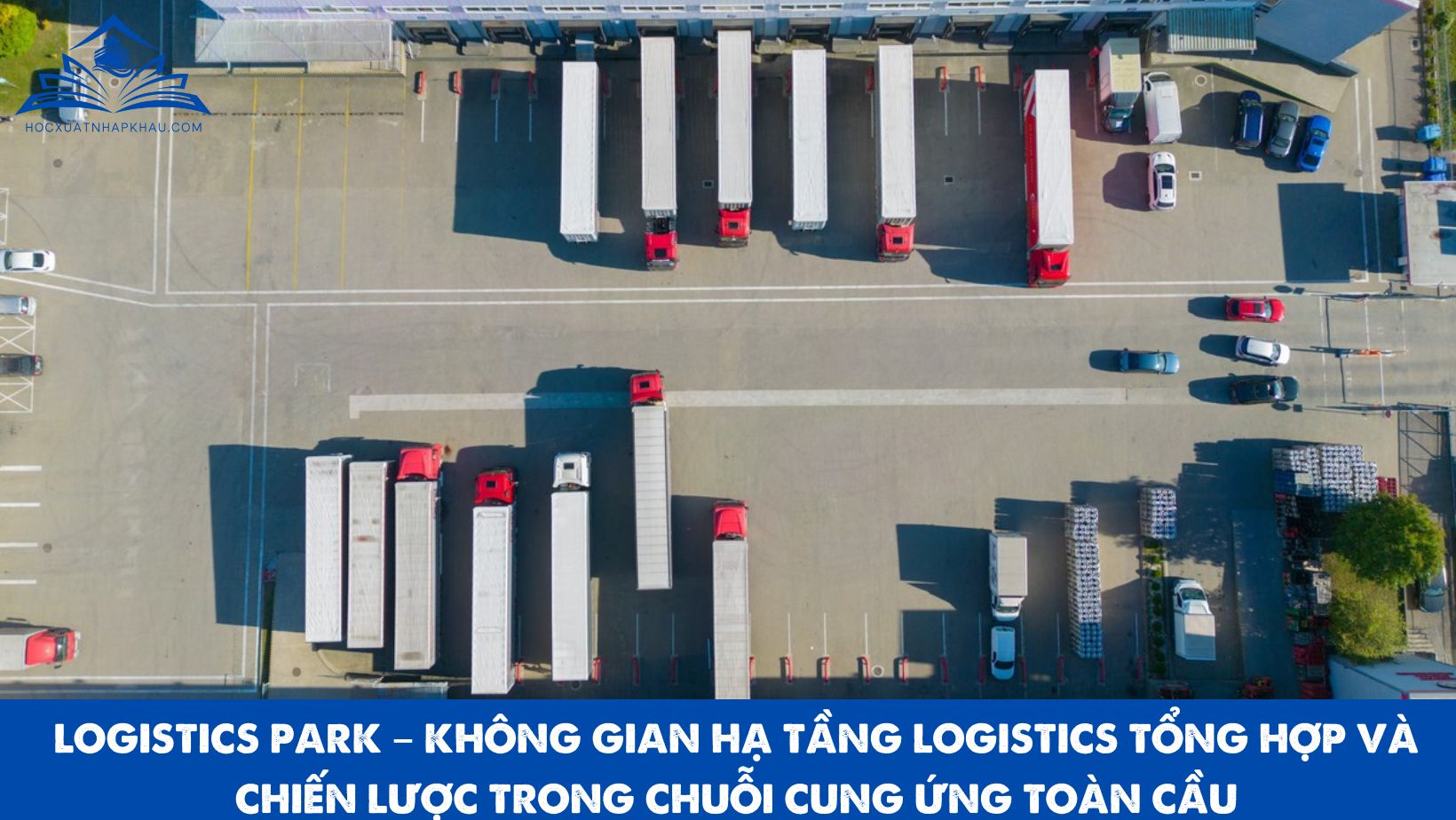 LOGISTICS PARK – KHÔNG GIAN HẠ TẦNG LOGISTICS TỔNG HỢP VÀ CHIẾN LƯỢC TRONG CHUỖI CUNG ỨNG TOÀN CẦU