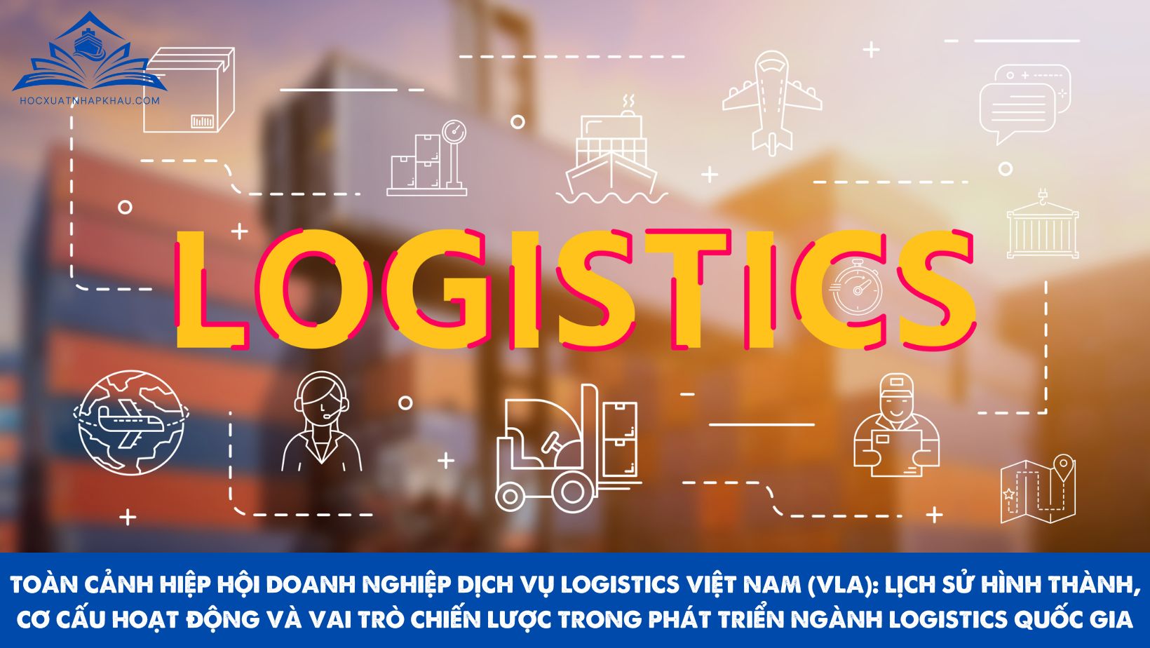 TOÀN CẢNH HIỆP HỘI DOANH NGHIỆP DỊCH VỤ LOGISTICS VIỆT NAM (VLA): LỊCH SỬ HÌNH THÀNH, CƠ CẤU HOẠT ĐỘNG VÀ VAI TRÒ CHIẾN LƯỢC TRONG PHÁT TRIỂN NGÀNH LOGISTICS QUỐC GIA